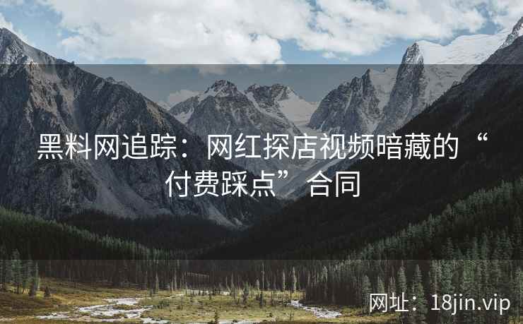 黑料网追踪：网红探店视频暗藏的“付费踩点”合同
