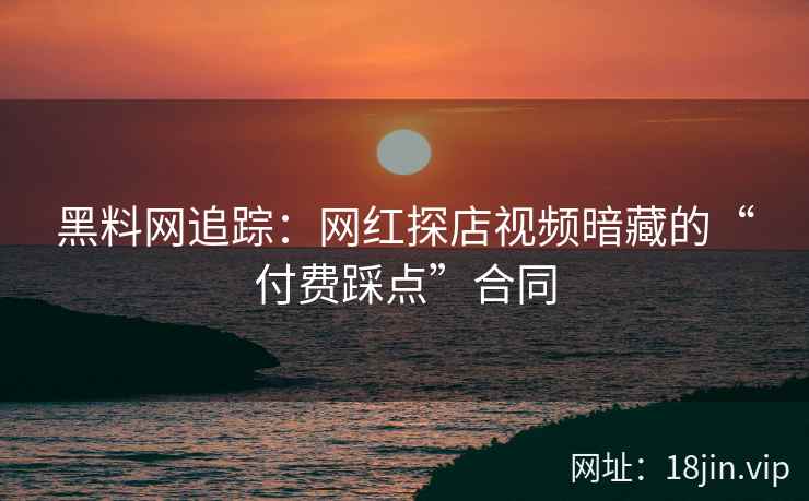 黑料网追踪：网红探店视频暗藏的“付费踩点”合同