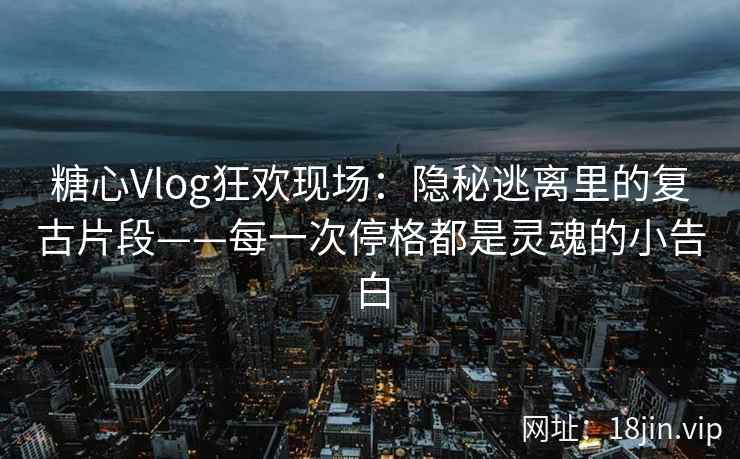 糖心Vlog狂欢现场：隐秘逃离里的复古片段——每一次停格都是灵魂的小告白  第2张