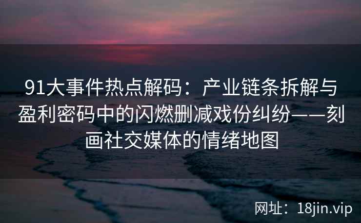 91大事件热点解码：产业链条拆解与盈利密码中的闪燃删减戏份纠纷——刻画社交媒体的情绪地图