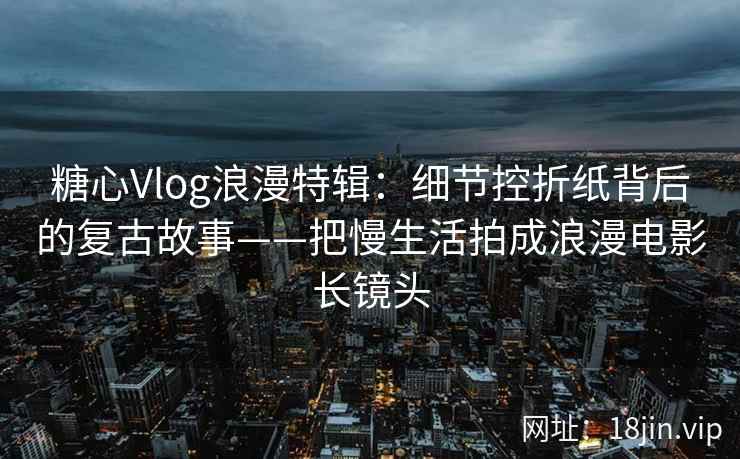 糖心Vlog浪漫特辑：细节控折纸背后的复古故事——把慢生活拍成浪漫电影长镜头