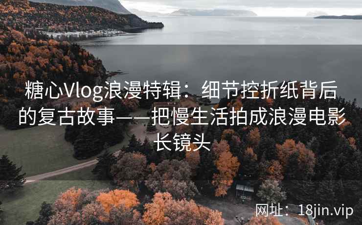 糖心Vlog浪漫特辑：细节控折纸背后的复古故事——把慢生活拍成浪漫电影长镜头