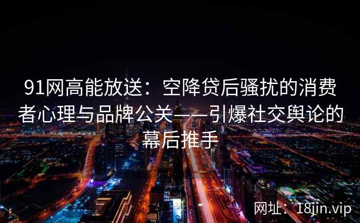 91网高能放送：空降贷后骚扰的消费者心理与品牌公关——引爆社交舆论的幕后推手
