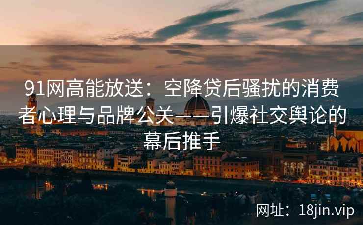 91网高能放送：空降贷后骚扰的消费者心理与品牌公关——引爆社交舆论的幕后推手
