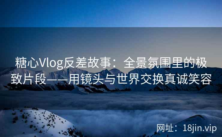 糖心Vlog反差故事：全景氛围里的极致片段——用镜头与世界交换真诚笑容  第2张