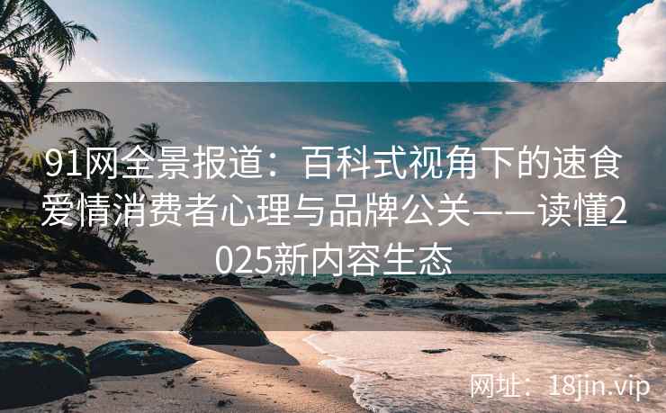 91网全景报道：百科式视角下的速食爱情消费者心理与品牌公关——读懂2025新内容生态  第1张