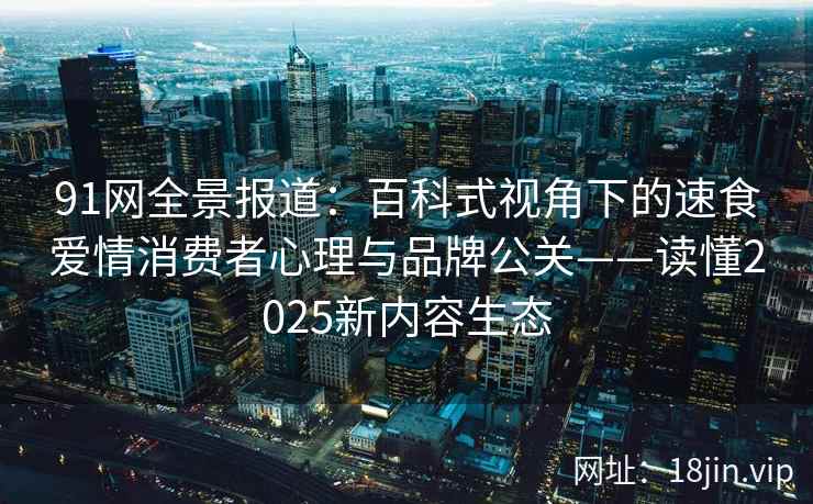 91网全景报道：百科式视角下的速食爱情消费者心理与品牌公关——读懂2025新内容生态  第2张