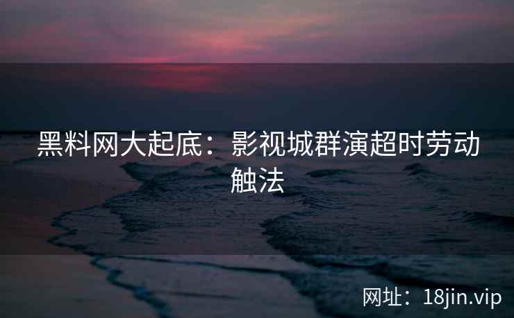 黑料网大起底：影视城群演超时劳动触法