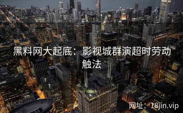 黑料网大起底：影视城群演超时劳动触法  第2张