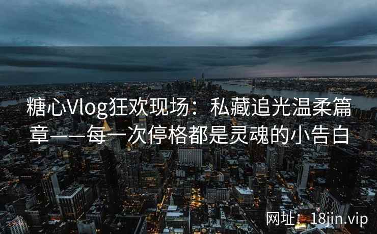 糖心Vlog狂欢现场：私藏追光温柔篇章——每一次停格都是灵魂的小告白