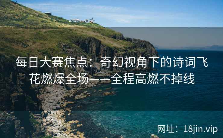 每日大赛焦点：奇幻视角下的诗词飞花燃爆全场——全程高燃不掉线