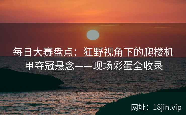 每日大赛盘点：狂野视角下的爬楼机甲夺冠悬念——现场彩蛋全收录