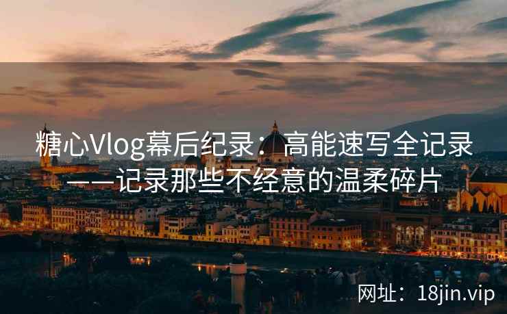 糖心Vlog幕后纪录：高能速写全记录——记录那些不经意的温柔碎片