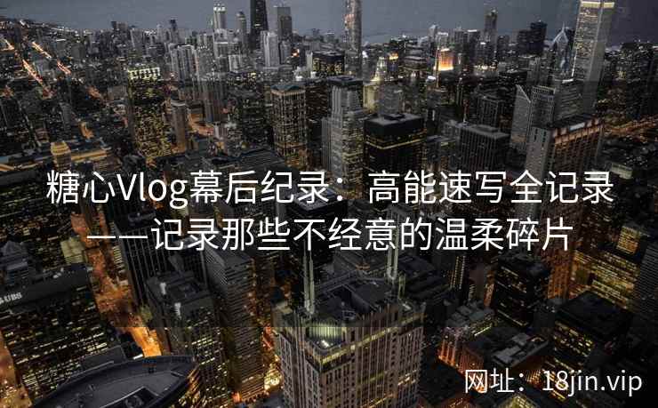 糖心Vlog幕后纪录：高能速写全记录——记录那些不经意的温柔碎片