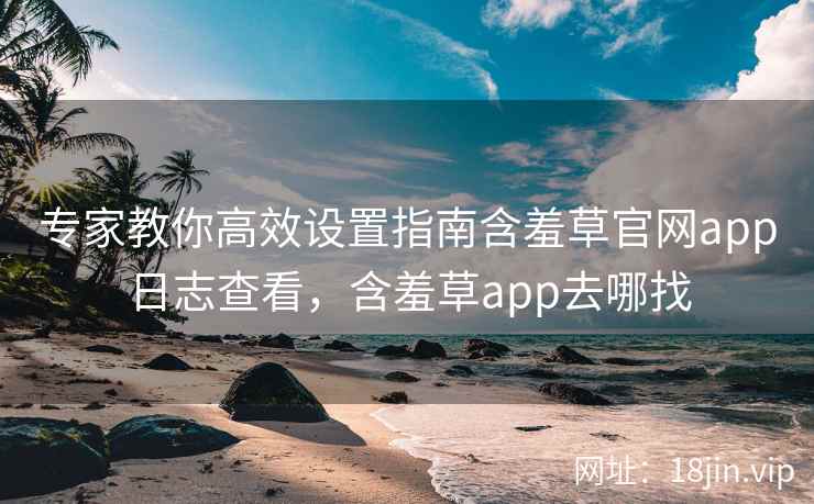 专家教你高效设置指南含羞草官网app日志查看，含羞草app去哪找