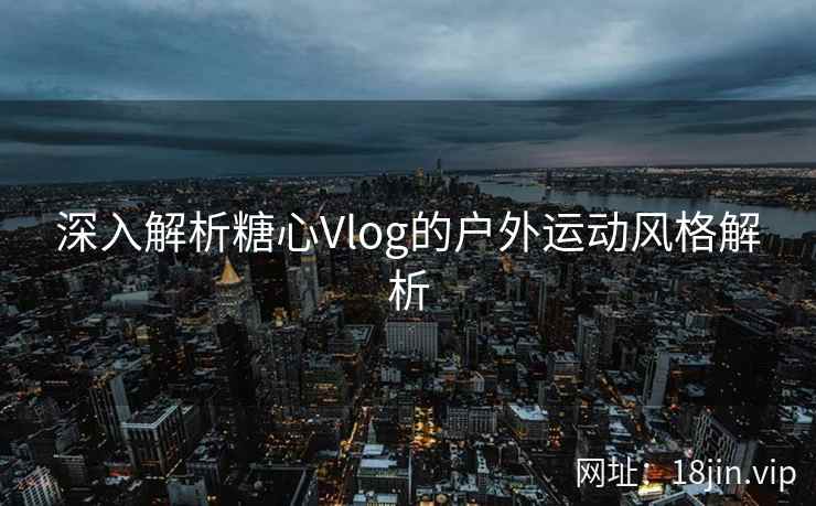 深入解析糖心Vlog的户外运动风格解析