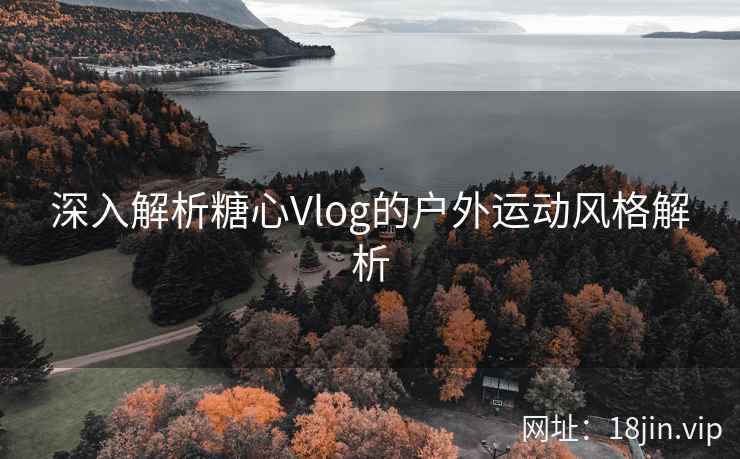深入解析糖心Vlog的户外运动风格解析
