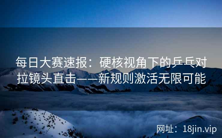 每日大赛速报：硬核视角下的乒乓对拉镜头直击——新规则激活无限可能