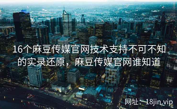 16个麻豆传媒官网技术支持不可不知的实录还原，麻豆传媒官网谁知道