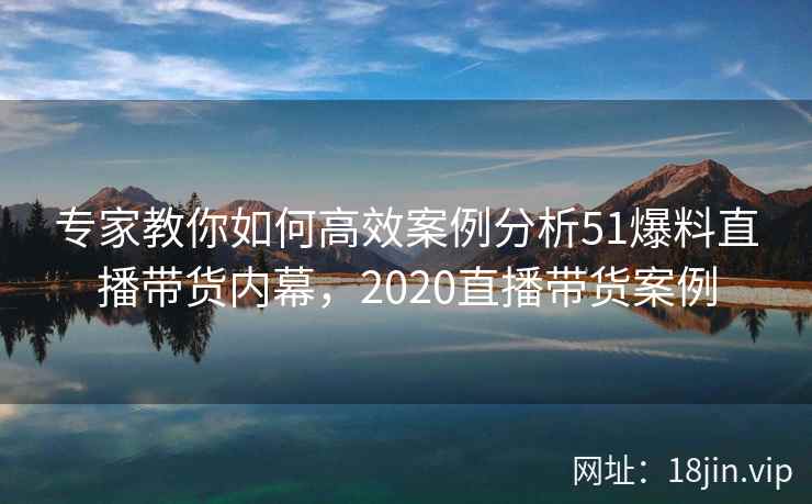 专家教你如何高效案例分析51爆料直播带货内幕，2020直播带货案例