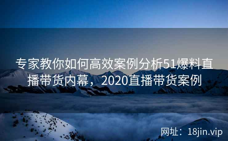 专家教你如何高效案例分析51爆料直播带货内幕，2020直播带货案例