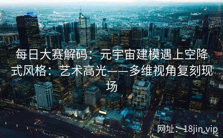 每日大赛解码：元宇宙建模遇上空降式风格：艺术高光——多维视角复刻现场
