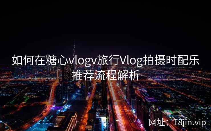 如何在糖心vlogv旅行Vlog拍摄时配乐推荐流程解析