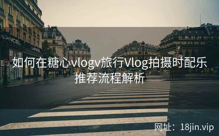 如何在糖心vlogv旅行Vlog拍摄时配乐推荐流程解析