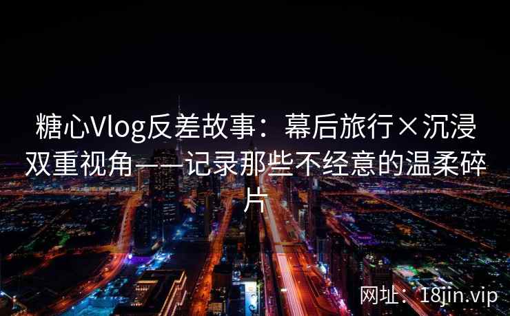 糖心Vlog反差故事：幕后旅行×沉浸双重视角——记录那些不经意的温柔碎片