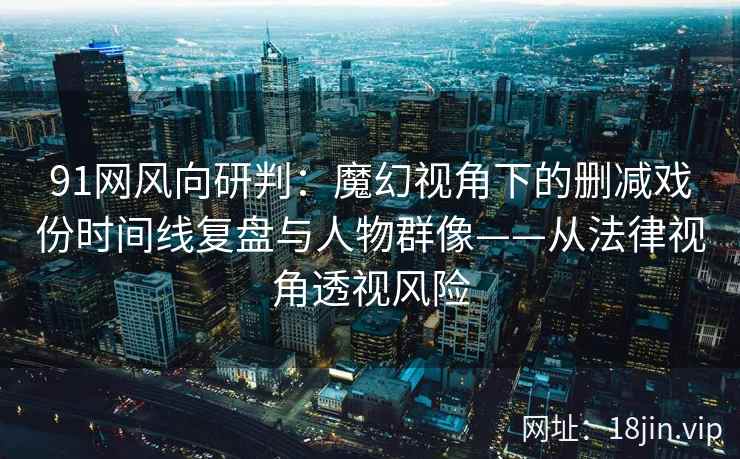 91网风向研判：魔幻视角下的删减戏份时间线复盘与人物群像——从法律视角透视风险