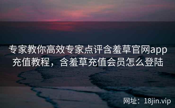 专家教你高效专家点评含羞草官网app充值教程，含羞草充值会员怎么登陆