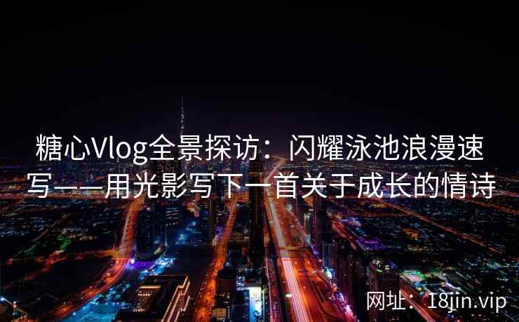 糖心Vlog全景探访：闪耀泳池浪漫速写——用光影写下一首关于成长的情诗