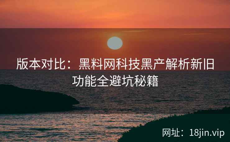 版本对比：黑料网科技黑产解析新旧功能全避坑秘籍