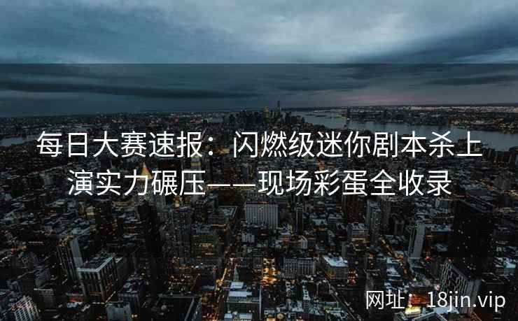 每日大赛速报：闪燃级迷你剧本杀上演实力碾压——现场彩蛋全收录