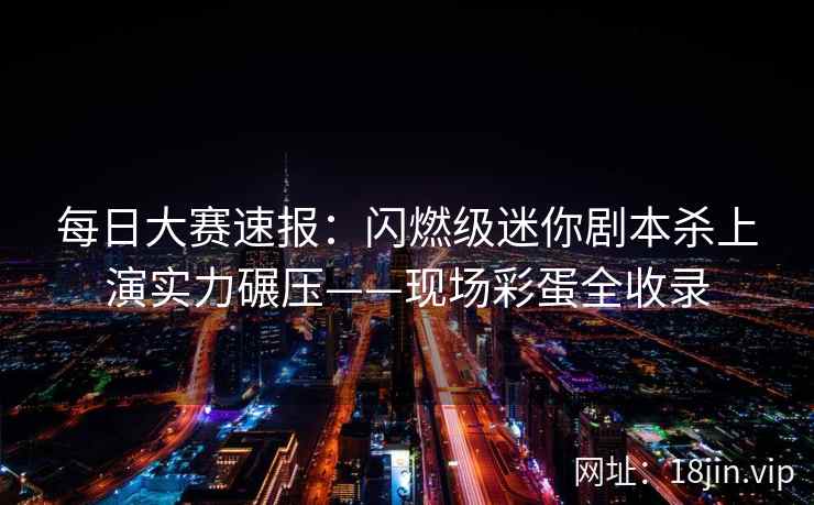 每日大赛速报：闪燃级迷你剧本杀上演实力碾压——现场彩蛋全收录  第2张