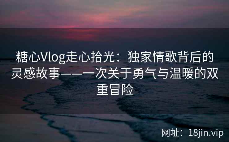 糖心Vlog走心拾光：独家情歌背后的灵感故事——一次关于勇气与温暖的双重冒险