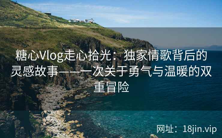 糖心Vlog走心拾光：独家情歌背后的灵感故事——一次关于勇气与温暖的双重冒险