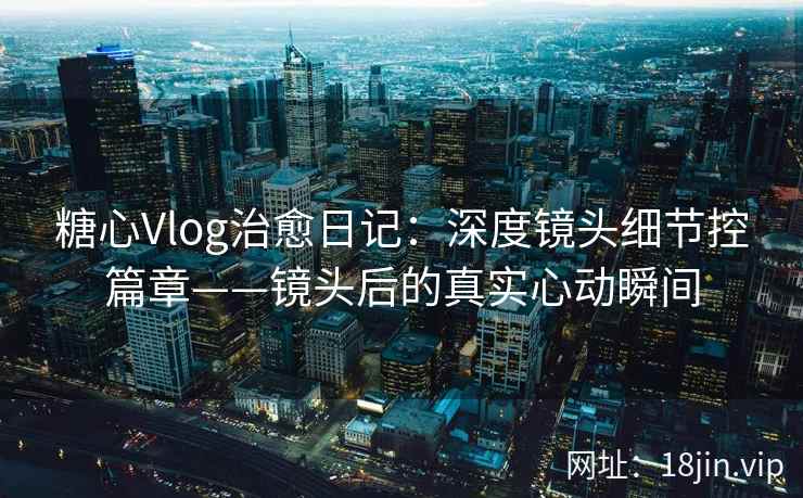 糖心Vlog治愈日记：深度镜头细节控篇章——镜头后的真实心动瞬间