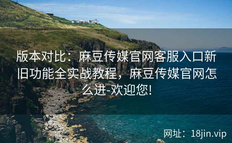 版本对比：麻豆传媒官网客服入口新旧功能全实战教程，麻豆传媒官网怎么进-欢迎您!