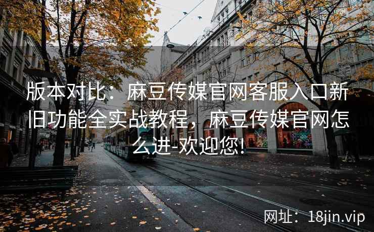 版本对比：麻豆传媒官网客服入口新旧功能全实战教程，麻豆传媒官网怎么进-欢迎您!