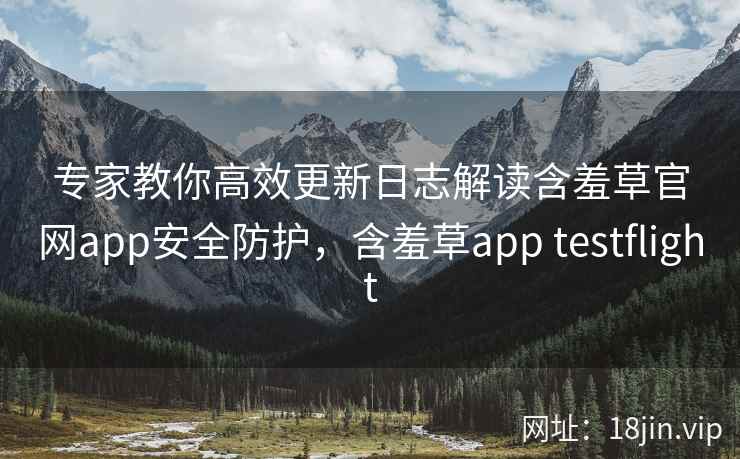 专家教你高效更新日志解读含羞草官网app安全防护，含羞草app testflight  第2张