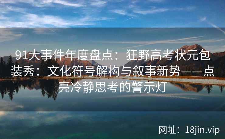 91大事件年度盘点：狂野高考状元包装秀：文化符号解构与叙事新势——点亮冷静思考的警示灯