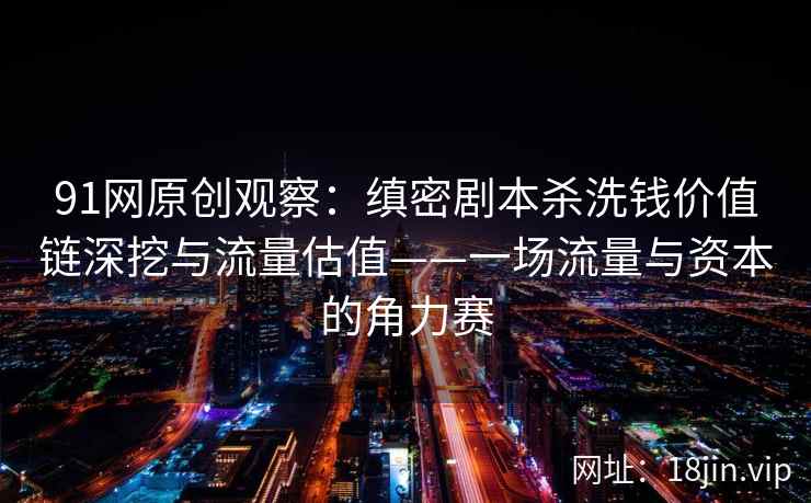 91网原创观察：缜密剧本杀洗钱价值链深挖与流量估值——一场流量与资本的角力赛