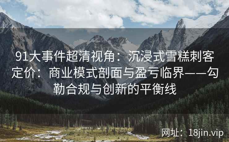91大事件超清视角：沉浸式雪糕刺客定价：商业模式剖面与盈亏临界——勾勒合规与创新的平衡线