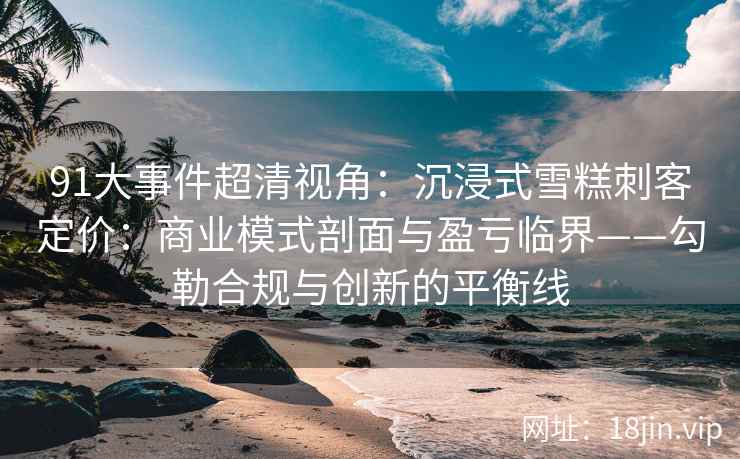 91大事件超清视角：沉浸式雪糕刺客定价：商业模式剖面与盈亏临界——勾勒合规与创新的平衡线  第2张