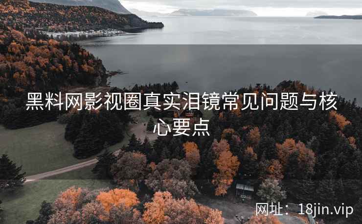 黑料网影视圈真实泪镜常见问题与核心要点