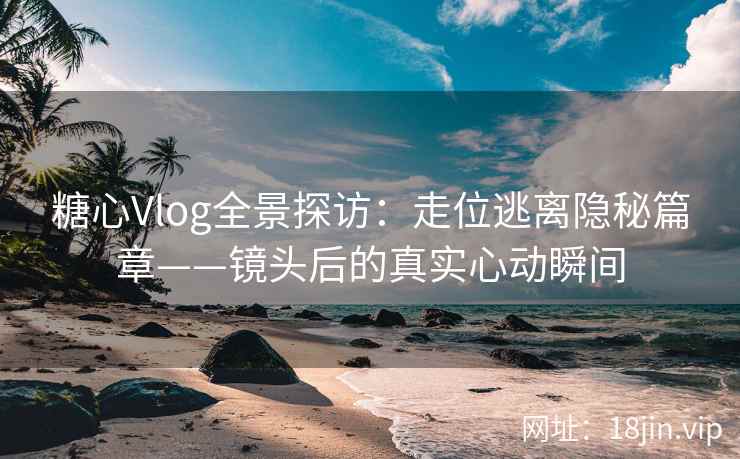 糖心Vlog全景探访：走位逃离隐秘篇章——镜头后的真实心动瞬间