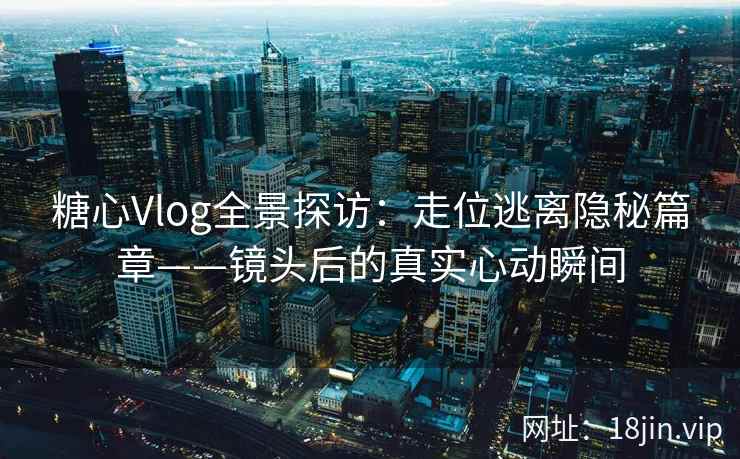糖心Vlog全景探访：走位逃离隐秘篇章——镜头后的真实心动瞬间