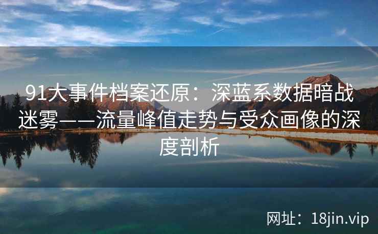 91大事件档案还原：深蓝系数据暗战迷雾——流量峰值走势与受众画像的深度剖析