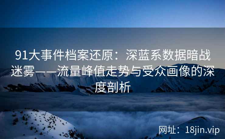 91大事件档案还原：深蓝系数据暗战迷雾——流量峰值走势与受众画像的深度剖析